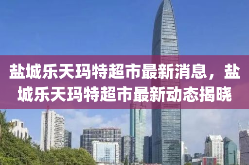 鹽城樂(le)天(tian)瑪特(te)超市(shi)最新消息(xi)，鹽城樂(le)天瑪(ma)特超市(shi)最(zui)新(xin)動(dong)態揭(jie)曉
