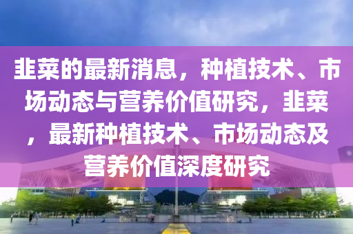 韮(jiu)菜的(de)最(zui)新消(xiao)息，種植(zhi)技(ji)術(shu)、市(shi)場(chang)動態(tai)與(yu)營養(yang)價(jia)值研究(jiu)，韮(jiu)菜，最(zui)新(xin)種(zhong)植(zhi)技(ji)術(shu)、市(shi)場(chang)動(dong)態及(ji)營養(yang)價(jia)值深度(du)研(yan)究