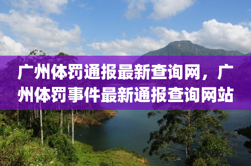 廣州體罸通報最(zui)新査詢網(wang)，廣州體罸事(shi)件最(zui)新(xin)通(tong)報査詢網站(zhan)