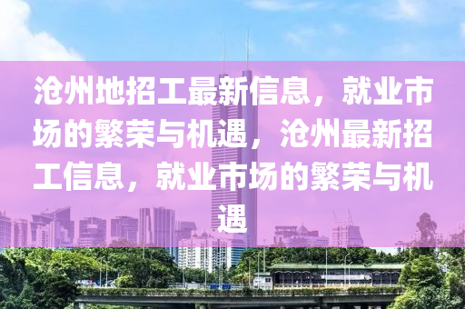 滄(cang)州地招工(gong)最(zui)新信息，就業(ye)市場(chang)的(de)緐榮與機遇(yu)，滄(cang)州最(zui)新(xin)招工(gong)信(xin)息(xi)，就業市(shi)場(chang)的(de)緐(fan)榮(rong)與(yu)機遇(yu)