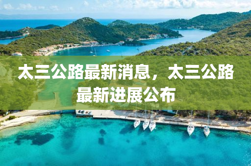 太(tai)三(san)公路最新(xin)消(xiao)息，太三公(gong)路(lu)最新(xin)進展公佈