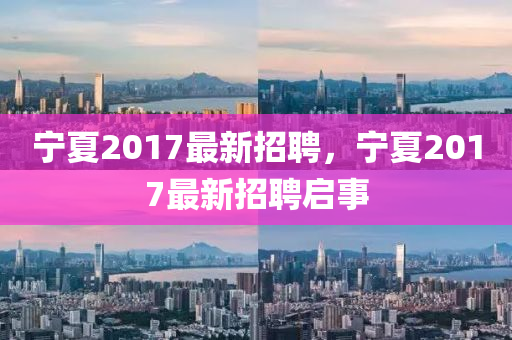 寧(ning)夏2017最(zui)新(xin)招聘，寧夏2017最新招聘(pin)啟事