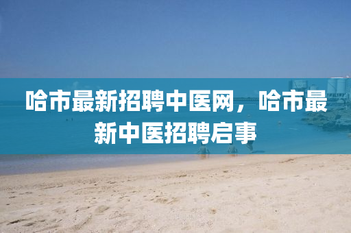 哈(ha)市(shi)最新招聘(pin)中醫網(wang)，哈(ha)市(shi)最(zui)新(xin)中醫招聘啟事
