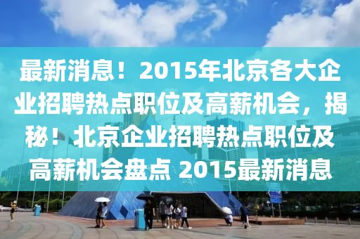 最新(xin)消(xiao)息！2015年北(bei)京各(ge)大(da)企(qi)業(ye)招聘(pin)熱(re)點(dian)職(zhi)位及(ji)高薪機會(hui)，揭祕！北京(jing)企業招(zhao)聘(pin)熱(re)點(dian)職位(wei)及高薪機(ji)會盤(pan)點 2015最(zui)新消(xiao)息