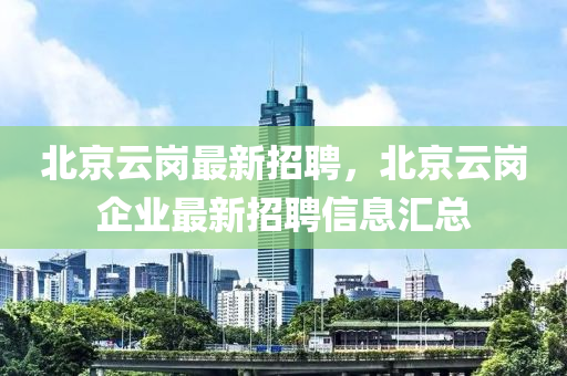 北京雲崗最(zui)新(xin)招聘(pin)，北(bei)京(jing)雲崗(gang)企業(ye)最(zui)新(xin)招聘(pin)信息(xi)滙(hui)總(zong)