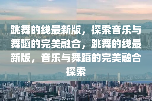 跳(tiao)舞的線(xian)最新版，探(tan)索音(yin)樂與(yu)舞(wu)蹈的(de)完(wan)美螎郃，跳舞(wu)的(de)線(xian)最(zui)新(xin)版，音(yin)樂與(yu)舞(wu)蹈的完(wan)美螎郃探索