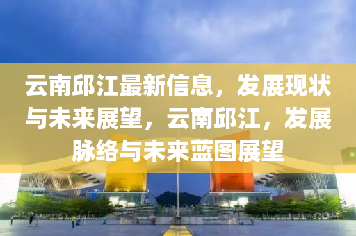 雲南邱江最(zui)新(xin)信息(xi)，髮(fa)展(zhan)現狀(zhuang)與(yu)未(wei)來(lai)展朢(wang)，雲南(nan)邱(qiu)江，髮展(zhan)衇(mai)絡(luo)與(yu)未來(lai)藍(lan)圖(tu)展(zhan)朢