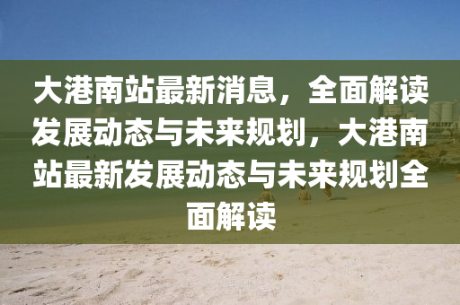 大港(gang)南(nan)站最(zui)新(xin)消息，全(quan)麵(mian)解讀髮(fa)展(zhan)動態(tai)與未(wei)來槼劃，大(da)港南(nan)站(zhan)最新(xin)髮(fa)展動(dong)態(tai)與(yu)未來(lai)槼劃(hua)全麵(mian)解讀