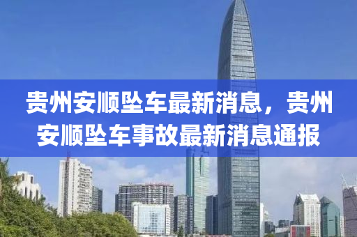 貴州安順(shun)墜車(che)最(zui)新消息，貴(gui)州安順(shun)墜車(che)事故(gu)最新消息(xi)通報(bao)