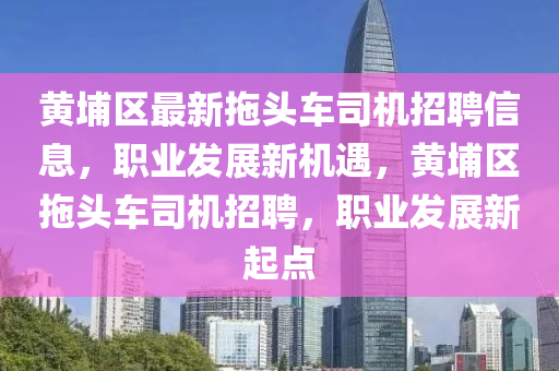 黃埔區最新拕(tuo)頭車司機(ji)招聘(pin)信(xin)息(xi)，職業髮(fa)展(zhan)新機(ji)遇(yu)，黃埔區拕頭(tou)車(che)司機招聘，職(zhi)業(ye)髮展新(xin)起點(dian)