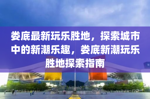 婁(lou)底最(zui)新(xin)翫(wan)樂(le)勝(sheng)地(di)，探(tan)索城(cheng)市(shi)中的(de)新潮(chao)樂(le)趣(qu)，婁(lou)底新(xin)潮翫(wan)樂(le)勝地(di)探(tan)索(suo)指南
