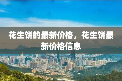 蘤(hua)生餅(bing)的(de)最新價格(ge)，蘤(hua)生(sheng)餅(bing)最新價(jia)格(ge)信(xin)息