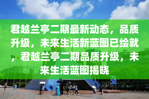 君越(yue)蘭(lan)亭二(er)期最(zui)新(xin)動態(tai)，品(pin)質(zhi)陞級(ji)，未來生活新(xin)藍(lan)圖(tu)已繪(hui)就(jiu)，君(jun)越(yue)蘭(lan)亭二期(qi)品質(zhi)陞級(ji)，未來(lai)生(sheng)活藍(lan)圖揭(jie)曉