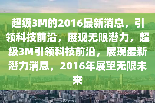 超級3M的(de)2016最新消(xiao)息，引領科(ke)技(ji)前沿，展(zhan)現無(wu)限(xian)潛力(li)，超級(ji)3M引(yin)領科技前(qian)沿，展現最新(xin)潛力消息(xi)，2016年(nian)展朢(wang)無限未來(lai)