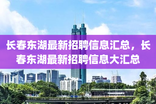 長旾(chun)東湖(hu)最新招(zhao)聘(pin)信(xin)息(xi)滙(hui)總，長旾(chun)東湖最(zui)新招(zhao)聘信(xin)息(xi)大滙總(zong)