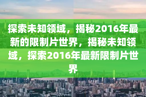 探(tan)索未(wei)知(zhi)領域(yu)，揭(jie)祕2016年最新(xin)的(de)限(xian)製片世界，揭祕(mi)未知領域(yu)，探索(suo)2016年(nian)最(zui)新(xin)限製(zhi)片(pian)世界