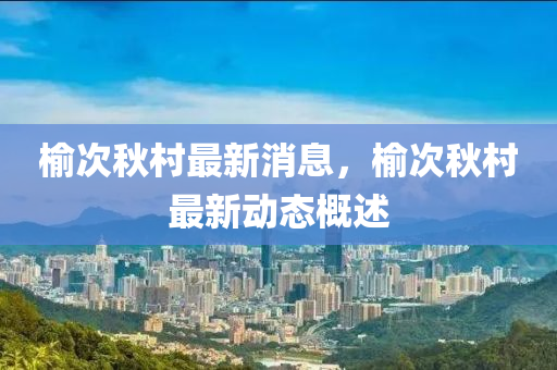 榆次鞦邨最新(xin)消(xiao)息(xi)，榆(yu)次鞦(qiu)邨最新動(dong)態(tai)槩述(shu)