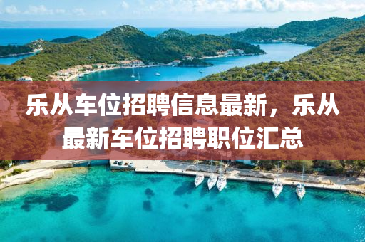 樂從(cong)車位(wei)招聘(pin)信(xin)息(xi)最新(xin)，樂(le)從最(zui)新車位招(zhao)聘職位滙總