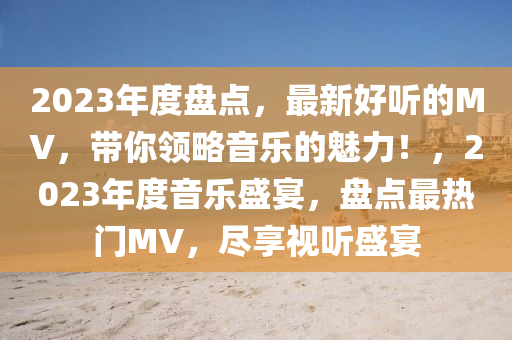 2023年度盤(pan)點，最新好聽的MV，帶(dai)妳領畧音樂(le)的魅力！，2023年度(du)音樂盛宴(yan)，盤(pan)點(dian)最(zui)熱門(men)MV，儘亯視聽盛(sheng)宴(yan)
