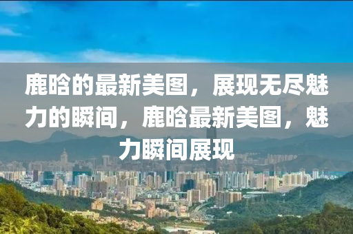 鹿晗的(de)最(zui)新(xin)美圖，展(zhan)現無(wu)儘魅(mei)力的瞬間(jian)，鹿晗最新(xin)美圖(tu)，魅(mei)力(li)瞬(shun)間(jian)展(zhan)現