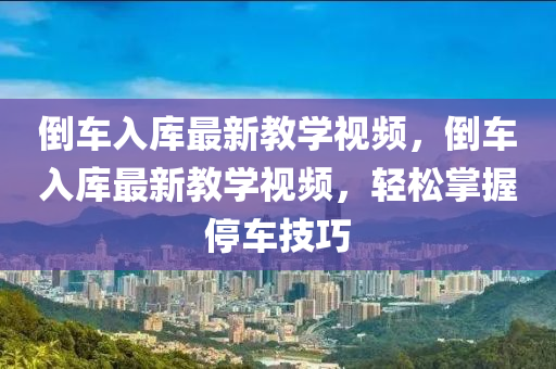 倒(dao)車(che)入庫最新(xin)教(jiao)學(xue)視(shi)頻，倒(dao)車(che)入庫(ku)最(zui)新(xin)教(jiao)學(xue)視頻(pin)，輕(qing)鬆(song)掌(zhang)握(wo)停(ting)車(che)技巧