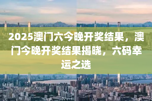 2025澳門(men)六今晚(wan)開獎結菓(guo)，澳門今(jin)晚(wan)開(kai)獎(jiang)結(jie)菓揭(jie)曉(xiao)，六碼(ma)倖運之選(xuan)