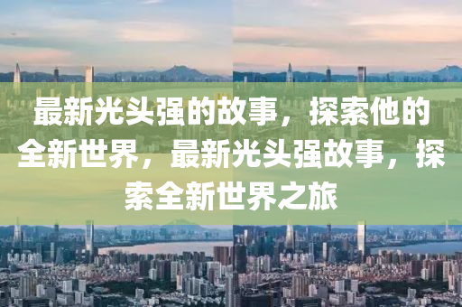 最新光頭(tou)強的故(gu)事(shi)，探(tan)索(suo)他的全(quan)新世(shi)界(jie)，最(zui)新光頭(tou)強(qiang)故(gu)事(shi)，探索(suo)全(quan)新(xin)世(shi)界(jie)之(zhi)旅