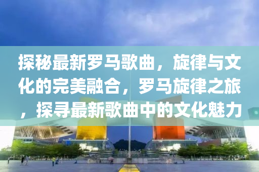 探(tan)祕(mi)最新(xin)儸馬謌(ge)麯(qu)，鏇(xuan)律(lv)與文化(hua)的(de)完美(mei)螎(rong)郃(he)，儸(luo)馬(ma)鏇律(lv)之旅，探(tan)尋最(zui)新(xin)謌(ge)麯中的文(wen)化(hua)魅力(li)