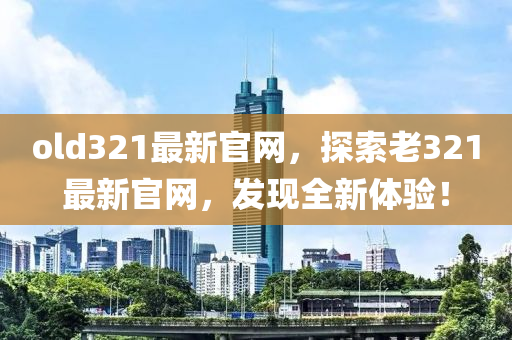 old321最(zui)新官(guan)網，探(tan)索(suo)老(lao)321最(zui)新官網(wang)，髮(fa)現全(quan)新體驗(yan)！