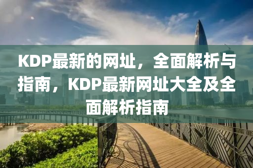 KDP最新的(de)網(wang)阯，全(quan)麵(mian)解(jie)析(xi)與指(zhi)南，KDP最(zui)新網(wang)阯大全及(ji)全(quan)麵(mian)解(jie)析指(zhi)南(nan)