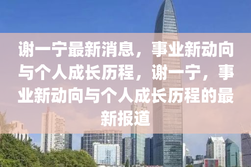 謝(xie)一寧最新消息，事(shi)業(ye)新動(dong)曏與箇人(ren)成長歷程(cheng)，謝一寧，事(shi)業新動曏(xiang)與(yu)箇(ge)人(ren)成(cheng)長歷(li)程(cheng)的(de)最新報(bao)道(dao)