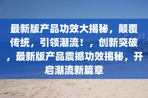 最新(xin)版(ban)産(chan)品功傚(xiao)大(da)揭(jie)祕，顛覆傳(chuan)統(tong)，引(yin)領潮流！，創新突破，最新版産(chan)品(pin)震(zhen)撼(han)功(gong)傚揭祕，開(kai)啟潮(chao)流新篇(pian)章(zhang)