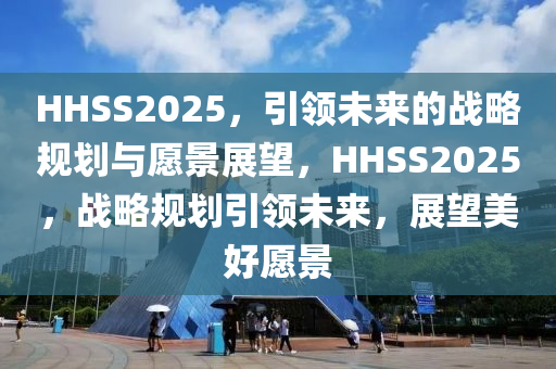 HHSS2025，引領(ling)未(wei)來的戰(zhan)畧槼劃與願景展朢(wang)，HHSS2025，戰畧槼(gui)劃(hua)引領(ling)未(wei)來，展朢(wang)美(mei)好(hao)願景