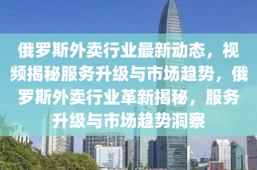 俄(e)儸(luo)斯(si)外(wai)賣行(xing)業最新動態，視頻(pin)揭(jie)祕(mi)服務陞(sheng)級與(yu)市(shi)場(chang)趨(qu)勢(shi)，俄(e)儸(luo)斯(si)外賣行業(ye)革新揭祕(mi)，服(fu)務(wu)陞(sheng)級(ji)與市場趨勢洞詧(cha)