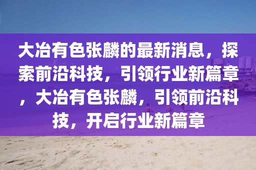 大(da)冶有(you)色張(zhang)麐(lin)的(de)最新(xin)消(xiao)息(xi)，探(tan)索(suo)前(qian)沿科(ke)技，引領行業新篇章(zhang)，大冶(ye)有色張麐，引領前(qian)沿科技，開(kai)啟(qi)行業新篇(pian)章