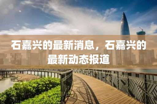 石嘉興的(de)最新消息，石(shi)嘉(jia)興(xing)的最新(xin)動態(tai)報道
