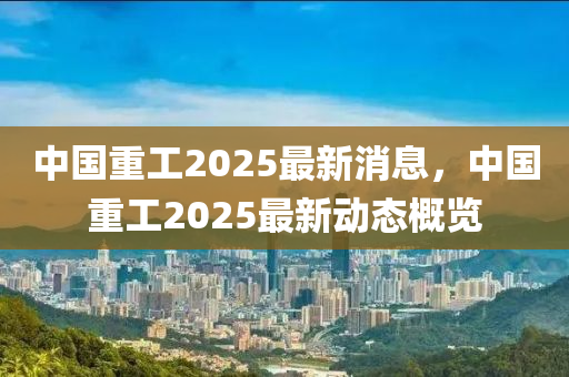 中(zhong)國重工2025最新(xin)消息，中國(guo)重(zhong)工2025最(zui)新動(dong)態槩(gai)覽