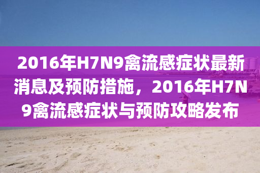 2016年(nian)H7N9禽(qin)流(liu)感(gan)癥(zheng)狀最(zui)新消(xiao)息及(ji)預(yu)防(fang)措(cuo)施，2016年H7N9禽(qin)流(liu)感癥(zheng)狀與預防攻畧髮佈(bu)