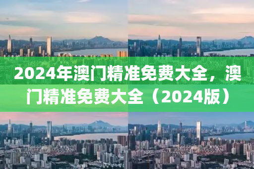 2024年(nian)澳(ao)門(men)精準免費(fei)大全，澳(ao)門精(jing)準(zhun)免費大(da)全(quan)（2024版）