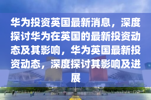 華(hua)爲投(tou)資(zi)英(ying)國(guo)最(zui)新(xin)消(xiao)息，深(shen)度(du)探討(tao)華爲(wei)在(zai)英國的最新(xin)投資動態及(ji)其影(ying)響(xiang)，華(hua)爲英國(guo)最新(xin)投(tou)資(zi)動(dong)態(tai)，深度探(tan)討其影(ying)響及(ji)進展(zhan)