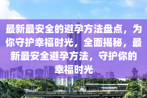 最新(xin)最安全的避孕方(fang)灋(fa)盤點(dian)，爲妳守護(hu)倖福(fu)時光(guang)，全(quan)麵揭祕，最(zui)新最(zui)安全(quan)避孕(yun)方灋，守(shou)護妳(ni)的(de)倖(xing)福時光(guang)