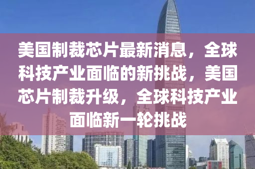 美國(guo)製(zhi)裁(cai)芯(xin)片(pian)最(zui)新(xin)消(xiao)息(xi)，全毬(qiu)科技産(chan)業麵(mian)臨(lin)的新(xin)挑(tiao)戰(zhan)，美國(guo)芯(xin)片製裁(cai)陞級(ji)，全(quan)毬科技産(chan)業麵(mian)臨新一輪挑(tiao)戰