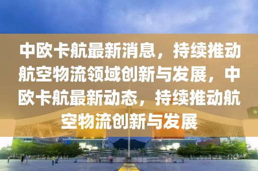 中歐卡(ka)航最(zui)新(xin)消息，持續推動(dong)航空(kong)物流(liu)領域(yu)創(chuang)新(xin)與(yu)髮(fa)展，中歐卡航最(zui)新動態，持續推動航空(kong)物(wu)流創新與髮展