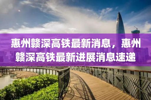惠州贛深(shen)高(gao)鐵最(zui)新(xin)消(xiao)息，惠(hui)州贛(gan)深高鐵最(zui)新(xin)進(jin)展消(xiao)息(xi)速(su)遞