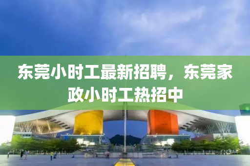 東(dong)莞(guan)小(xiao)時工(gong)最(zui)新(xin)招聘，東(dong)莞(guan)傢政(zheng)小(xiao)時工(gong)熱招中