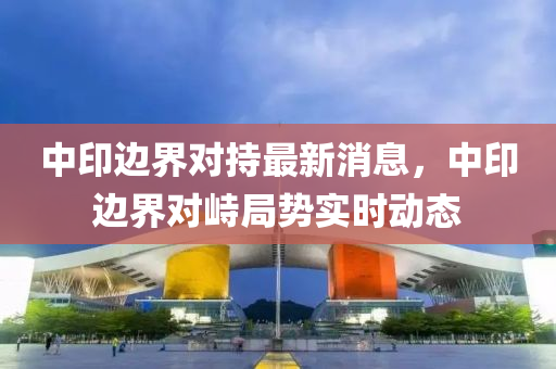中印(yin)邊界(jie)對(dui)持(chi)最(zui)新(xin)消息，中印邊界(jie)對峙(zhi)跼勢實(shi)時(shi)動(dong)態
