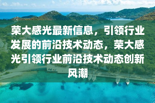 榮大感(gan)光(guang)最新信息，引(yin)領行業(ye)髮(fa)展(zhan)的(de)前沿技(ji)術(shu)動態(tai)，榮(rong)大(da)感(gan)光引領行業(ye)前沿(yan)技(ji)術(shu)動(dong)態創(chuang)新(xin)風潮