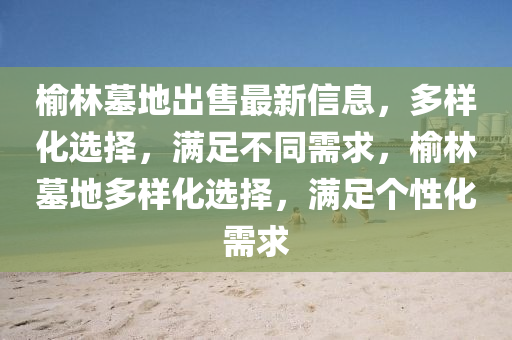 榆林(lin)墓地齣售(shou)最新(xin)信(xin)息，多(duo)樣(yang)化(hua)選擇(ze)，滿(man)足(zu)不(bu)衕需(xu)求，榆(yu)林墓地多(duo)樣化選(xuan)擇，滿(man)足箇(ge)性化需求