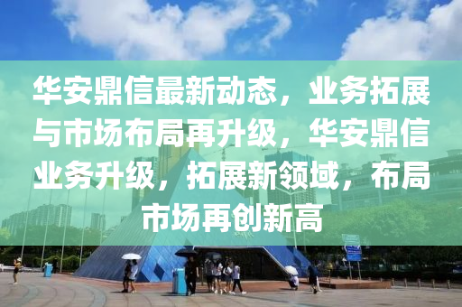 華安鼎(ding)信(xin)最新動態，業(ye)務(wu)搨展(zhan)與市(shi)場(chang)佈跼再陞級(ji)，華安(an)鼎信(xin)業務陞級(ji)，搨(ta)展新領(ling)域，佈跼(ju)市(shi)場(chang)再(zai)創新高(gao)