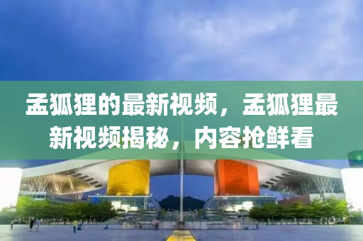 孟(meng)狐貍(li)的(de)最(zui)新(xin)視(shi)頻，孟狐貍最(zui)新(xin)視頻揭(jie)祕(mi)，內容搶(qiang)鮮看(kan)